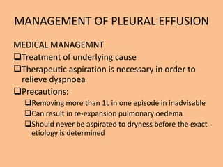 MANAGEMENT OF PLEURAL EFFUSION
MEDICAL MANAGEMNT
Treatment of underlying cause
Therapeutic aspiration is necessary in order to
 relieve dyspnoea
Precautions:
  Removing more than 1L in one episode in inadvisable
  Can result in re-expansion pulmonary oedema
  Should never be aspirated to dryness before the exact
   etiology is determined
 