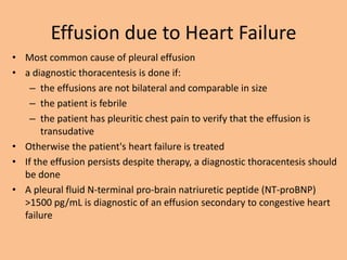 Effusion due to Heart Failure
• Most common cause of pleural effusion
• a diagnostic thoracentesis is done if:
    – the effusions are not bilateral and comparable in size
    – the patient is febrile
    – the patient has pleuritic chest pain to verify that the effusion is
       transudative
• Otherwise the patient's heart failure is treated
• If the effusion persists despite therapy, a diagnostic thoracentesis should
  be done
• A pleural fluid N-terminal pro-brain natriuretic peptide (NT-proBNP)
  >1500 pg/mL is diagnostic of an effusion secondary to congestive heart
  failure
 
