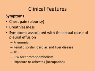 Clinical Features
Symptoms
• Chest pain (pleurisy)
• Breathlessness
• Symptoms associated with the actual cause of
  pleural effusion
  – Pnemonia
  – Renal disorder, Cardiac and liver disease
  – TB
  – Risk for thromboembolism
  – Exposure to asbestos (occupation)
 