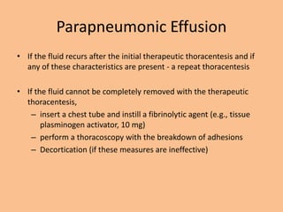Parapneumonic Effusion
• If the fluid recurs after the initial therapeutic thoracentesis and if
  any of these characteristics are present - a repeat thoracentesis

• If the fluid cannot be completely removed with the therapeutic
  thoracentesis,
    – insert a chest tube and instill a fibrinolytic agent (e.g., tissue
       plasminogen activator, 10 mg)
    – perform a thoracoscopy with the breakdown of adhesions
    – Decortication (if these measures are ineffective)
 