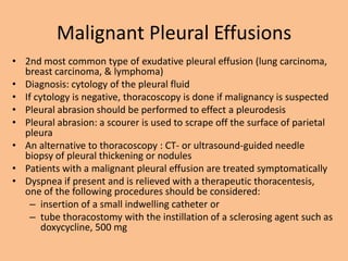 Malignant Pleural Effusions
• 2nd most common type of exudative pleural effusion (lung carcinoma,
  breast carcinoma, & lymphoma)
• Diagnosis: cytology of the pleural fluid
• If cytology is negative, thoracoscopy is done if malignancy is suspected
• Pleural abrasion should be performed to effect a pleurodesis
• Pleural abrasion: a scourer is used to scrape off the surface of parietal
  pleura
• An alternative to thoracoscopy : CT- or ultrasound-guided needle
  biopsy of pleural thickening or nodules
• Patients with a malignant pleural effusion are treated symptomatically
• Dyspnea if present and is relieved with a therapeutic thoracentesis,
  one of the following procedures should be considered:
    – insertion of a small indwelling catheter or
    – tube thoracostomy with the instillation of a sclerosing agent such as
       doxycycline, 500 mg
 