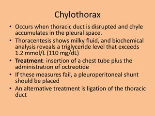 Chylothorax
• Occurs when thoracic duct is disrupted and chyle
  accumulates in the pleural space.
• Thoracentesis shows milky fluid, and biochemical
  analysis reveals a triglyceride level that exceeds
  1.2 mmol/L (110 mg/dL)
• Treatment: insertion of a chest tube plus the
  administration of octreotide
• If these measures fail, a pleuroperitoneal shunt
  should be placed
• An alternative treatment is ligation of the thoracic
  duct
 