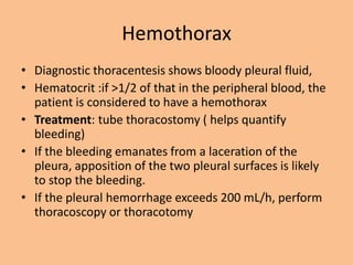 Hemothorax
• Diagnostic thoracentesis shows bloody pleural fluid,
• Hematocrit :if >1/2 of that in the peripheral blood, the
  patient is considered to have a hemothorax
• Treatment: tube thoracostomy ( helps quantify
  bleeding)
• If the bleeding emanates from a laceration of the
  pleura, apposition of the two pleural surfaces is likely
  to stop the bleeding.
• If the pleural hemorrhage exceeds 200 mL/h, perform
  thoracoscopy or thoracotomy
 