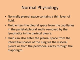 Normal Physiology
• Normally pleural space contains a thin layer of
  fluid.
• Fluid enters the pleural space from the capillaries
  in the parietal pleural and is removed by the
  lymphatics in the parietal pleura.
• Fluid can also enter the pleural space from the
  interstitial spaces of the lung via the visceral
  pleura or from the peritoneal cavity through the
  diaphragm.
 