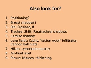 Also look for?
1. Positioning?
2. Breast shadows?
3. Rib: Erosions, #
4. Trachea: Shift, Paratracheal shadows
5. Cardiac shadow
6. Lung fields: Cavity, “cotton wool” infiltrates,
   Cannon ball mets
7. Hilum: Lymphadenopathy
8. Air-fluid level
9. Pleura: Masses, thickening.
 
