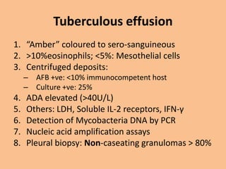 Tuberculous effusion
1. “Amber” coloured to sero-sanguineous
2. >10%eosinophils; <5%: Mesothelial cells
3. Centrifuged deposits:
     – AFB +ve: <10% immunocompetent host
     – Culture +ve: 25%
4.   ADA elevated (>40U/L)
5.   Others: LDH, Soluble IL-2 receptors, IFN-γ
6.   Detection of Mycobacteria DNA by PCR
7.   Nucleic acid amplification assays
8.   Pleural biopsy: Non-caseating granulomas > 80%
 