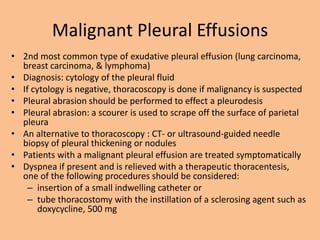 Malignant Pleural Effusions
• 2nd most common type of exudative pleural effusion (lung carcinoma,
  breast carcinoma, & lymphoma)
• Diagnosis: cytology of the pleural fluid
• If cytology is negative, thoracoscopy is done if malignancy is suspected
• Pleural abrasion should be performed to effect a pleurodesis
• Pleural abrasion: a scourer is used to scrape off the surface of parietal
  pleura
• An alternative to thoracoscopy : CT- or ultrasound-guided needle
  biopsy of pleural thickening or nodules
• Patients with a malignant pleural effusion are treated symptomatically
• Dyspnea if present and is relieved with a therapeutic thoracentesis,
  one of the following procedures should be considered:
    – insertion of a small indwelling catheter or
    – tube thoracostomy with the instillation of a sclerosing agent such as
       doxycycline, 500 mg
 