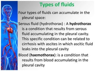 Types of fluids
Four types of fluids can accumulate in the
pleural space:
Serous fluid (hydrothorax) : A hydrothorax
is a condition that results from serous
fluid accumulating in the pleural cavity.
This specific condition can be related to
cirrhosis with ascites in which ascitic fluid
leaks into the pleural cavity
Blood (haemothorax): is a condition that
results from blood accumulating in the
pleural cavity

 