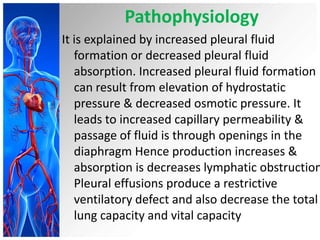 Pathophysiology

It is explained by increased pleural fluid
formation or decreased pleural fluid
absorption. Increased pleural fluid formation
can result from elevation of hydrostatic
pressure & decreased osmotic pressure. It
leads to increased capillary permeability &
passage of fluid is through openings in the
diaphragm Hence production increases &
absorption is decreases lymphatic obstruction
Pleural effusions produce a restrictive
ventilatory defect and also decrease the total
lung capacity and vital capacity

 