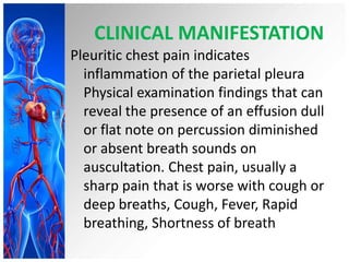CLINICAL MANIFESTATION
Pleuritic chest pain indicates
inflammation of the parietal pleura
Physical examination findings that can
reveal the presence of an effusion dull
or flat note on percussion diminished
or absent breath sounds on
auscultation. Chest pain, usually a
sharp pain that is worse with cough or
deep breaths, Cough, Fever, Rapid
breathing, Shortness of breath

 