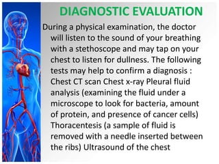 DIAGNOSTIC EVALUATION
During a physical examination, the doctor
will listen to the sound of your breathing
with a stethoscope and may tap on your
chest to listen for dullness. The following
tests may help to confirm a diagnosis :
Chest CT scan Chest x-ray Pleural fluid
analysis (examining the fluid under a
microscope to look for bacteria, amount
of protein, and presence of cancer cells)
Thoracentesis (a sample of fluid is
removed with a needle inserted between
the ribs) Ultrasound of the chest

 