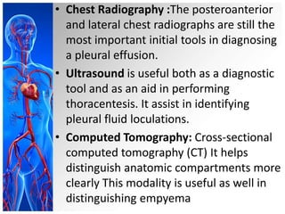 • Chest Radiography :The posteroanterior
and lateral chest radiographs are still the
most important initial tools in diagnosing
a pleural effusion.
• Ultrasound is useful both as a diagnostic
tool and as an aid in performing
thoracentesis. It assist in identifying
pleural fluid loculations.
• Computed Tomography: Cross-sectional
computed tomography (CT) It helps
distinguish anatomic compartments more
clearly This modality is useful as well in
distinguishing empyema

 