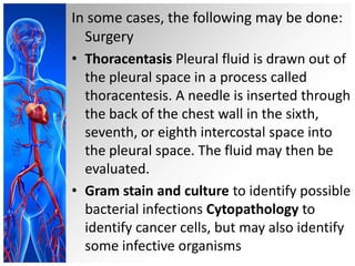 In some cases, the following may be done:
Surgery
• Thoracentasis Pleural fluid is drawn out of
the pleural space in a process called
thoracentesis. A needle is inserted through
the back of the chest wall in the sixth,
seventh, or eighth intercostal space into
the pleural space. The fluid may then be
evaluated.
• Gram stain and culture to identify possible
bacterial infections Cytopathology to
identify cancer cells, but may also identify
some infective organisms

 
