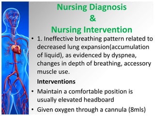 Nursing Diagnosis
&
Nursing Intervention

• 1. Ineffective breathing pattern related to
decreased lung expansion(accumulation
of liquid), as evidenced by dyspnea,
changes in depth of breathing, accessory
muscle use.
Interventions
• Maintain a comfortable position is
usually elevated headboard
• Given oxygen through a cannula (8mls)

 