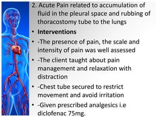 2. Acute Pain related to accumulation of
fluid in the pleural space and rubbing of
thoracostomy tube to the lungs
• Interventions
• -The presence of pain, the scale and
intensity of pain was well assessed
• -The client taught about pain
management and relaxation with
distraction
• -Chest tube secured to restrict
movement and avoid irritation
• -Given prescribed analgesics i.e
diclofenac 75mg.

 