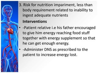 3. Risk for nutrition impariment, less than
body requirement related to inability to
ingest adequate nutrients
Interventions
• -Patient relative i.e his father encouraged
to give him energy reaching food stuff
together with energy supplement so that
he can get enough energy.
• -Administer DNS as prescribed to the
patient to increase energy lost.

 