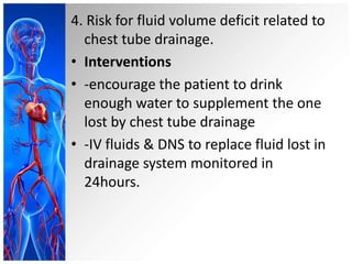 4. Risk for fluid volume deficit related to
chest tube drainage.
• Interventions
• -encourage the patient to drink
enough water to supplement the one
lost by chest tube drainage
• -IV fluids & DNS to replace fluid lost in
drainage system monitored in
24hours.

 