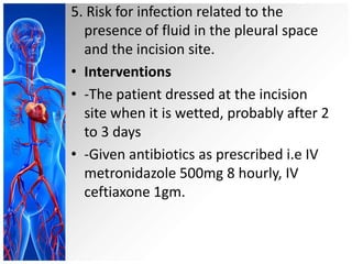 5. Risk for infection related to the
presence of fluid in the pleural space
and the incision site.
• Interventions
• -The patient dressed at the incision
site when it is wetted, probably after 2
to 3 days
• -Given antibiotics as prescribed i.e IV
metronidazole 500mg 8 hourly, IV
ceftiaxone 1gm.

 
