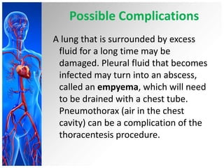 Possible Complications
A lung that is surrounded by excess
fluid for a long time may be
damaged. Pleural fluid that becomes
infected may turn into an abscess,
called an empyema, which will need
to be drained with a chest tube.
Pneumothorax (air in the chest
cavity) can be a complication of the
thoracentesis procedure.

 