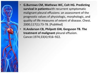 • G.Burrows CM, Mathews WC, Colt HG. Predicting
survival in patientswith recurrent symptomatic
malignant pleural effusions: an assessment of the
prognostic values of physiologic, morphologic, and
quality of life measures of extent of disease. Chest.
2000;117(1):73-78. [PubMed]
• H.Anderson CB, Philpott GW, Gerguson TB. The
treatment of malignant pleural effusion.
Cancer.1974;33(4):916–922.

 