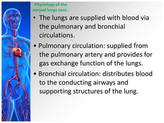 Physiology of the
normal lungs cont..

• The lungs are supplied with blood via
the pulmonary and bronchial
circulations.
• Pulmonary circulation: supplied from
the pulmonary artery and provides for
gas exchange function of the lungs.
• Bronchial circulation: distributes blood
to the conducting airways and
supporting structures of the lung.

 