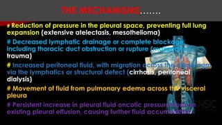 # Reduction of pressure in the pleural space, preventing full lung
expansion (extensive atelectasis, mesothelioma)
# Decreased lymphatic drainage or complete blockage,
including thoracic duct obstruction or rupture (malignancy,
trauma)
# Increased peritoneal fluid, with migration across the diaphragm
via the lymphatics or structural defect (cirrhosis, peritoneal
dialysis)
# Movement of fluid from pulmonary edema across the visceral
pleura
# Persistent increase in pleural fluid oncotic pressure from an
existing pleural effusion, causing further fluid accumulation
THE MECHANISMS…….
 