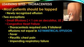 LEARNING BITES : THORACENTESIS
•Most patients should be tapped
• Newly recognized effusion
• Two exceptions
• Small Effusions ( < 1 cm on decubitus, US )
• Congestive Heart Failure
• Thoracentesis required only if bilateral
effusions not equal ie ASYMMETRICAL EFFUSION
• Fever
• Pleuritic chest pain
• Impending respiratory failure
 