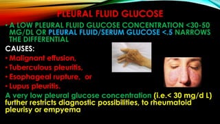 PLEURAL FLUID GLUCOSE
• A LOW PLEURAL FLUID GLUCOSE CONCENTRATION <30-50
MG/DL OR PLEURAL FLUID/SERUM GLUCOSE <.5 NARROWS
THE DIFFERENTIAL
CAUSES:
• Malignant effusion,
• Tuberculous pleuritis,
• Esophageal rupture, or
• Lupus pleuritis.
A very low pleural glucose concentration (i.e.< 30 mg/d L)
further restricts diagnostic possibilities, to rheumatoid
pleurisy or empyema
 