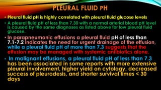 PLEURAL FLUID PH
• Pleural fluid pH is highly correlated with pleural fluid glucose levels
• A pleural fluid pH of less than 7.30 with a normal arterial blood pH level
is caused by the same diagnoses as listed above for low pleural fluid
glucose.
• In parapneumonic effusions a pleural fluid pH of less than
7.1-7.2 indicates the need for urgent drainage of the effusion,
while a pleural fluid pH of more than 7.3 suggests that the
effusion may be managed with systemic antibiotics alone.
• In malignant effusions, a pleural fluid pH of less than 7.3
has been associated in some reports with more extensive
pleural involvement, higher yield on cytology, decreased
success of pleurodesis, and shorter survival times < 30
days
 