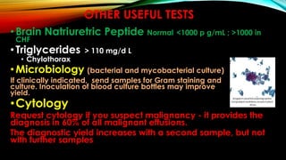 OTHER USEFUL TESTS
•Brain Natriuretric Peptide Normal <1000 p g/mL ; >1000 in
CHF
•Triglycerides > 110 mg/d L
• Chylothorax
•Microbiology (bacterial and mycobacterial culture)
If clinically indicated, send samples for Gram staining and
culture. Inoculation of blood culture bottles may improve
yield.
•Cytology
Request cytology if you suspect malignancy - it provides the
diagnosis in 60% of all malignant effusions.
The diagnostic yield increases with a second sample, but not
with further samples
 