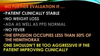 NO FURTHER EVALUATION IF….
•PATIENT CLINICALLY STABLE
•NO WEIGHT LOSS
•ADA AS WELL AS PPD NORMAL
•NO FEVER
•THE EFFUSION OCCUPIES LESS THAN 50% OF
THE HEMITHORAX
ONE SHOULDN’T BE TOO AGGRESSIVE IF THE
PATIENT IMPROVING CLINICALLY
 