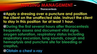 @Apply a dressing over a puncture and position
the client on the unaffected side. Instruct the client
to stay in this position for at least 1 hour.
@During the first several hours after thoracentesis
frequently assess and document vital signs,
oxygen saturation, respiratory status including
respiratory excursion, lung sounds, cough and
hemoptysis and puncture site for bleeding or
crepitus.
@Obtain a chest x-ray
NURSING MANAGEMENT –
Thoracentesis
 