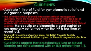 GUIDELINES
•Aspirate 1 litre of fluid for symptomatic relief and
diagnostic purposes
• This common clinical scenario often raises difficult management
questions. There are no published data to suggest an increased risk of
bleeding following a pleural aspiration or insertion of a chest drain in
patients with an underlying coagulopathy or thrombocytopenia In clinical
practice, therapeutic and diagnostic pleural aspiration
are generally performed when the INR is less than or
equal to 2.
• For elective insertion of a chest drain, the British Thoracic Society
guidelines recommend that time is given for the anticoagulation effects to
resolve.
• Guidelines suggest that percutaneous lung or pleural
biopsies are not performed with an INR greater than 1.4.
 