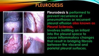 Pleurodesis is performed to
prevent recurrence of
pneumothorax or recurrent
pleural effusion also known as
Pleural Sclerosis.
Involves instilling an irritant
into the pleural space to
cause inflammatory changes
that result in bridging fibrosis
between the visceral and
parietal pleural surfaces.
PLEURODESIS
 