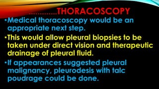 ………….THORACOSCOPY
•Medical thoracoscopy would be an
appropriate next step.
•This would allow pleural biopsies to be
taken under direct vision and therapeutic
drainage of pleural fluid.
•If appearances suggested pleural
malignancy, pleurodesis with talc
poudrage could be done.
 
