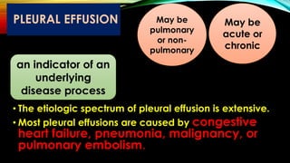 PLEURAL EFFUSION
• The etiologic spectrum of pleural effusion is extensive.
• Most pleural effusions are caused by congestive
heart failure, pneumonia, malignancy, or
pulmonary embolism.
an indicator of an
underlying
disease process
May be
pulmonary
or non-
pulmonary
May be
acute or
chronic
 