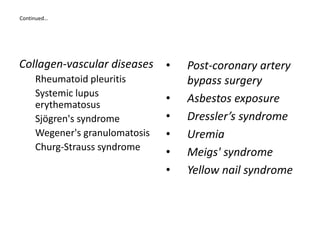 Continued…
Collagen-vascular diseases
Rheumatoid pleuritis
Systemic lupus
erythematosus
Sjögren's syndrome
Wegener's granulomatosis
Churg-Strauss syndrome
• Post-coronary artery
bypass surgery
• Asbestos exposure
• Dressler’s syndrome
• Uremia
• Meigs' syndrome
• Yellow nail syndrome
 