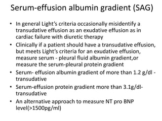 Serum-effusion albumin gradient (SAG)
• In general Light’s criteria occasionally misidentify a
transudative effusion as an exudative effusion as in
cardiac failure with diuretic therapy
• Clinically if a patient should have a transudative effusion,
but meets Light’s criteria for an exudative effusion,
measure serum - pleural fluid albumin gradient,or
measure the serum-pleural protein gradient
• Serum- effusion albumin gradient of more than 1.2 g/dl -
transudative
• Serum-effusion protein gradient more than 3.1g/dl-
transudative
• An alternative approach to measure NT pro BNP
level(>1500pg/ml)
 