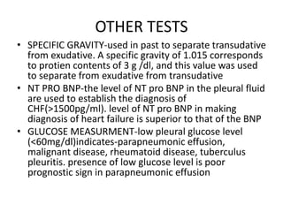 OTHER TESTS
• SPECIFIC GRAVITY-used in past to separate transudative
from exudative. A specific gravity of 1.015 corresponds
to protien contents of 3 g /dl, and this value was used
to separate from exudative from transudative
• NT PRO BNP-the level of NT pro BNP in the pleural fluid
are used to establish the diagnosis of
CHF(>1500pg/ml). level of NT pro BNP in making
diagnosis of heart failure is superior to that of the BNP
• GLUCOSE MEASURMENT-low pleural glucose level
(<60mg/dl)indicates-parapneumonic effusion,
malignant disease, rheumatoid disease, tuberculus
pleuritis. presence of low glucose level is poor
prognostic sign in parapneumonic effusion
 