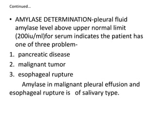 Continued…
• AMYLASE DETERMINATION-pleural fluid
amylase level above upper normal limit
(200iu/ml)for serum indicates the patient has
one of three problem-
1. pancreatic disease
2. malignant tumor
3. esophageal rupture
Amylase in malignant pleural effusion and
esophageal rupture is of salivary type.
 