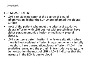 Continued…
LDH MEASUREMENT-
• LDH is reliable indicator of the degree of pleural
inflammation, higher the LDH ,more inflamed the pleural
surface
• most of the patient who meet the criteria of exudative
pleural effusion with LDH but not with protein level have
either parapneumonic effusion or malignant pleural
disease.
• LDH isoenzyme determination in only one situation when
there is bloody pleural effusion in a patient who is clinically
thought to have transudative pleural effusion. if LDH is in
exudative range, and the protein in transudative range ,the
demonstration the most of LDH is LDH1 indicates that the
increase in the LDH is due to blood
 