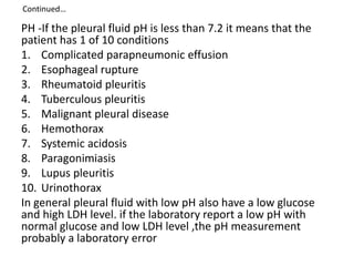 Continued…
PH -If the pleural fluid pH is less than 7.2 it means that the
patient has 1 of 10 conditions
1. Complicated parapneumonic effusion
2. Esophageal rupture
3. Rheumatoid pleuritis
4. Tuberculous pleuritis
5. Malignant pleural disease
6. Hemothorax
7. Systemic acidosis
8. Paragonimiasis
9. Lupus pleuritis
10. Urinothorax
In general pleural fluid with low pH also have a low glucose
and high LDH level. if the laboratory report a low pH with
normal glucose and low LDH level ,the pH measurement
probably a laboratory error
 