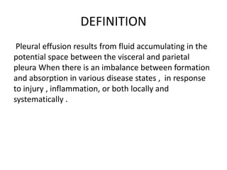 DEFINITION
Pleural effusion results from fluid accumulating in the
potential space between the visceral and parietal
pleura When there is an imbalance between formation
and absorption in various disease states , in response
to injury , inflammation, or both locally and
systematically .
 