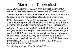 Markers of Tuberculosis
• ADA MEASUREMENT-ADA is enzyme that catalyze the
conversion of adenosine to inosine. cutoff level is 40u/l.
• Two main disease that cause an elevated ADA in addition to
tuberculosis are rheumatoid pleuritis and empyema.
• If the diagnostic criteria for tuberculous pleuritis patient
also include a pleural fluid lymphocyte to neutrophil ratio
greater than 0.75 the specificity of the test is increased.
• ADA has 2 isoenzymes ADA1 and ADA2.ADA1 is produced
by lymphocyte, neutrophil , monocyte and macrophage.in
contrast ADA 2 exist only in monocyte and macrophages.
the increase in ADA activity in tuberculous pleuritis is
mainly due to ADA2 .(origin of pleural fluid ADA is probably
pleural tissue).ADA1 to ADA2 ratio of less than 0.42
increased the accuracy.
• Sensitivity and specifity for ADA IS 93%
 