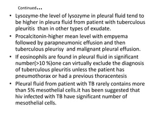 Continued…
• Lysozyme-the level of lysozyme in pleural fluid tend to
be higher in pleura fluid from patient with tuberculous
pleuritis than in other types of exudate.
• Procalcitonin-higher mean level with empyema
followed by parapneumonic effusion and then
tuberculous pleurisy and malignant pleural effusion.
• If eosinophils are found in pleural fluid in significant
number(>10 %)one can virtually exclude the diagnosis
of tuberculous pleuritis unless the patient has
pneumothorax or had a previous thoracentesis
• Pleural fluid from patient with TB rarely contains more
than 5% mesothelial cells.it has been suggested that
hiv infected with TB have significant number of
mesothelial cells.
 