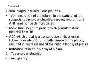 Continued…
Pleural biopsy in tuberculous pleuritis-
• demonstration of granuloma in the parietal pleura
suggests tuberculous pleuritis; caseous necrosis and
AFB need not be demonstrated
• More than 95 per of patient with granulomatous
pleuritis have TB
• ADA which are at least as sensitive in diagnosing
tuberculous pleuritis as needle biopsy of the pleura,
resulted in decrease use of the needle biopsy of pleura
• Indication of needle biopsy of pleura
1. Tuberculous pleuritis
2. malignancy
 