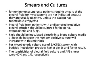 Smears and Cultures
• for nonimmunosuppressd patients routine smears of the
pleural fluid for mycobacteria are not indicated because
they are usually negative, unless the patient has
tuberculous empyema
• Pleural fluid from patients with undiagnosed exudative
pleural effusion should be cultured for bacteria,
mycobacteria and fungi.
• Fluid should be inoculated directly into blood culture media
at bedside because the number positive culture will
increase with this methods
• For mycobacteria culture use of BACTEC system with
bedside inoculation provides higher yields and faster result.
• The sensitivities of pleural fluid culture and AFB smear
were 42% and 1%, respectively
 