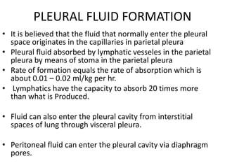 PLEURAL FLUID FORMATION
• It is believed that the fluid that normally enter the pleural
space originates in the capillaries in parietal pleura
• Pleural fluid absorbed by lymphatic vesseles in the parietal
pleura by means of stoma in the parietal pleura
• Rate of formation equals the rate of absorption which is
about 0.01 – 0.02 ml/kg per hr.
• Lymphatics have the capacity to absorb 20 times more
than what is Produced.
• Fluid can also enter the pleural cavity from interstitial
spaces of lung through visceral pleura.
• Peritoneal fluid can enter the pleural cavity via diaphragm
pores.
 