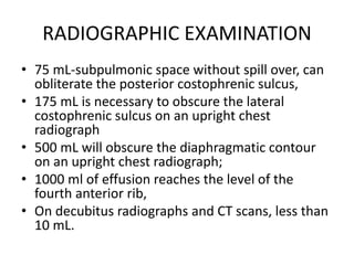 RADIOGRAPHIC EXAMINATION
• 75 mL-subpulmonic space without spill over, can
obliterate the posterior costophrenic sulcus,
• 175 mL is necessary to obscure the lateral
costophrenic sulcus on an upright chest
radiograph
• 500 mL will obscure the diaphragmatic contour
on an upright chest radiograph;
• 1000 ml of effusion reaches the level of the
fourth anterior rib,
• On decubitus radiographs and CT scans, less than
10 mL.
 
