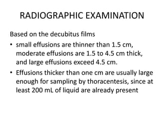 RADIOGRAPHIC EXAMINATION
Based on the decubitus films
• small effusions are thinner than 1.5 cm,
moderate effusions are 1.5 to 4.5 cm thick,
and large effusions exceed 4.5 cm.
• Effusions thicker than one cm are usually large
enough for sampling by thoracentesis, since at
least 200 mL of liquid are already present
 